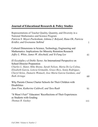 Journal of Educational Research & Policy Studies

Representations of Teacher Quality, Quantity, and Diversity in a
National Mathematics and Science Program
Patricia S. Moyer-Packenham, Johnna J. Bolyard, Hana Oh, Patricia
Kridler, and Gwenanne Salkind                                        1

Cultural Dimensions in Science, Technology, Engineering and
Mathematics: Implications for Minority Retention Research
Jeffry L. White, James W. Altschuld, and Yi-Fang Lee                41

El Escalafón y el Doble Turno: An International Perspective on
School Director Preparation
Charles L. Slater, Mike Boone, Sarah Nelson, Maria De La Colina,
Elizabeth Garcia, Leticia Grimaldo, Grace Rico, Sonia Rodriguez,
Cheryl Sirios, Damaris Womack, Jose Maria Garcia Garduno, and
Ruth Arriaga                                                        60

Why Parents Choose Charter Schools for Their Children with
Disabilities
Jane Finn, Katherine Caldwell, and Tara Raub                        91

“It Wasn’t Fair!” Educators’ Recollections of Their Experiences
as Students with Grading
Thomas R. Guskey                                                    111




Fall 2006 / Volume 6, Number 2
 
