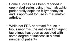 • Some success has been reported in
  open-label series using rituximab ,which
  peripherally depletes B-lymphocytes
  and is approved for use in rheumatoid
  arthritis.

• While not FDA-approved for use in
  lupus nephritis, the anti-rejection agent
  tacrolimus has been associated with
  some degree of success in a small
  number of patients
 