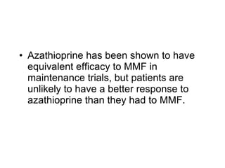 • Azathioprine has been shown to have
  equivalent efficacy to MMF in
  maintenance trials, but patients are
  unlikely to have a better response to
  azathioprine than they had to MMF.
 