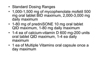 • Standard Dosing Ranges
• 1,000-1,500 mg of mycophenolate mofetil 500
  mg oral tablet BID maximum, 2,000-3,000 mg
  daily maximum
• 1-80 mg of predniSONE 10 mg oral tablet
  QID maximum, 1-80 mg daily maximum
• 1-4 ea of calcium-vitamin D 600 mg-200 units
  oral tablet QID maximum, 1-4 ea daily
  maximum
• 1 ea of Multiple Vitamins oral capsule once a
  day maximum
 