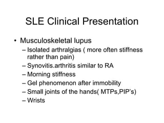 SLE Clinical Presentation
• Musculoskeletal lupus
  – Isolated arthralgias ( more often stiffness
    rather than pain)
  – Synovitis.arthritis similar to RA
  – Morning stiffness
  – Gel phenomenon after immobility
  – Small joints of the hands( MTPs,PIP’s)
  – Wrists
 