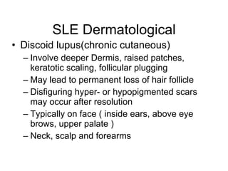 SLE Dermatological
• Discoid lupus(chronic cutaneous)
  – Involve deeper Dermis, raised patches,
    keratotic scaling, follicular plugging
  – May lead to permanent loss of hair follicle
  – Disfiguring hyper- or hypopigmented scars
    may occur after resolution
  – Typically on face ( inside ears, above eye
    brows, upper palate )
  – Neck, scalp and forearms
 