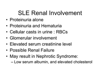 SLE Renal Involvement
•   Proteinuria alone
•   Proteinuria and Hematuria
•   Cellular casts in urine : RBCs
•   Glomerular involvement
•   Elevated serum creatinine level
•   Possible Renal Failure
•   May result in Nephrotic Syndrome:
    – Low serum albumin, and elevated cholesterol
 