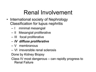 Renal Involvement
• International society of Nephrology
  Classification for lupus nephritis
  – I minimal mesangial
  – II Mesangial proliferative
  – III focal proliferative
  – IV diffuse proliferative
  – V membranous
  – VI irreversible renal sclerosis
  Done by Kidney Biopsy
  Class IV most dangerous – can rapidly progress to
    Renal Failure
 