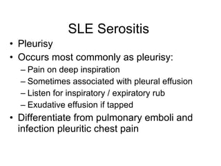 SLE Serositis
• Pleurisy
• Occurs most commonly as pleurisy:
  – Pain on deep inspiration
  – Sometimes associated with pleural effusion
  – Listen for inspiratory / expiratory rub
  – Exudative effusion if tapped
• Differentiate from pulmonary emboli and
  infection pleuritic chest pain
 