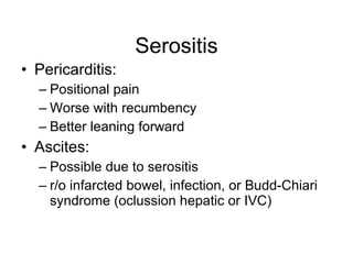 Serositis
• Pericarditis:
  – Positional pain
  – Worse with recumbency
  – Better leaning forward
• Ascites:
  – Possible due to serositis
  – r/o infarcted bowel, infection, or Budd-Chiari
    syndrome (oclussion hepatic or IVC)
 
