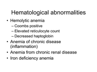 Hematological abnormalities
• Hemolytic anemia
  – Coombs positive
  – Elevated reticulocyte count
  – Decreased haptoglobin
• Anemia of chronic disease
  (inflammation)
• Anemia from chronic renal disease
• Iron deficiency anemia
 