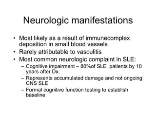 Neurologic manifestations
• Most likely as a result of immunecomplex
  deposition in small blood vessels
• Rarely attributable to vasculitis
• Most common neurologic complaint in SLE:
  – Cognitive impairment – 80%of SLE patients by 10
    years after Dx.
  – Represents accumulated damage and not ongoing
    CNS SLE
  – Formal cognitive function testing to establish
    baseline
 