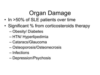 Organ Damage
• In >50% of SLE patients over time
• Significant % from corticosteroids therapy
  – Obesity/ Diabetes
  – HTN/ Hyperlipedimia
  – Cataracs/Glaucoma
  – Osteoporosis/Osteonecrosis
  – Infections
  – Depression/Psychosis
 