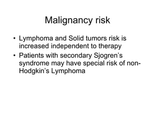 Malignancy risk
• Lymphoma and Solid tumors risk is
  increased independent to therapy
• Patients with secondary Sjogren’s
  syndrome may have special risk of non-
  Hodgkin’s Lymphoma
 