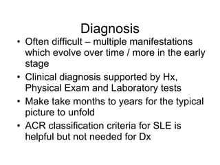 Diagnosis
• Often difficult – multiple manifestations
  which evolve over time / more in the early
  stage
• Clinical diagnosis supported by Hx,
  Physical Exam and Laboratory tests
• Make take months to years for the typical
  picture to unfold
• ACR classification criteria for SLE is
  helpful but not needed for Dx
 