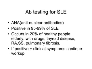 Ab testing for SLE

• ANA(anti-nuclear antibodies)
• Positive in 95-99% of SLE
• Occurs in 20% of healthy people,
  elderly, with drugs, thyroid disease,
  RA,SS, pulmonary fibrosis.
• If positive + clinical symptoms continue
  workup
 