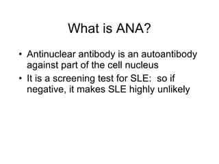 What is ANA?
• Antinuclear antibody is an autoantibody
  against part of the cell nucleus
• It is a screening test for SLE: so if
  negative, it makes SLE highly unlikely
 