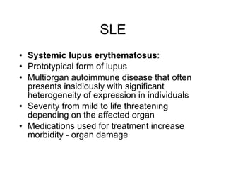 SLE
• Systemic lupus erythematosus:
• Prototypical form of lupus
• Multiorgan autoimmune disease that often
  presents insidiously with significant
  heterogeneity of expression in individuals
• Severity from mild to life threatening
  depending on the affected organ
• Medications used for treatment increase
  morbidity - organ damage
 