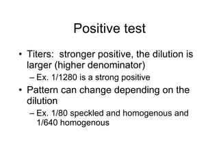 Positive test
• Titers: stronger positive, the dilution is
  larger (higher denominator)
  – Ex. 1/1280 is a strong positive
• Pattern can change depending on the
  dilution
  – Ex. 1/80 speckled and homogenous and
    1/640 homogenous
 