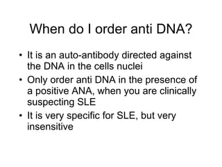 When do I order anti DNA?
• It is an auto-antibody directed against
  the DNA in the cells nuclei
• Only order anti DNA in the presence of
  a positive ANA, when you are clinically
  suspecting SLE
• It is very specific for SLE, but very
  insensitive
 