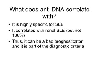 What does anti DNA correlate
           with?
• It is highly specific for SLE
• It correlates with renal SLE (but not
  100%)
• Thus, it can be a bad prognosticator
  and it is part of the diagnostic criteria
 