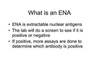 What is an ENA
• ENA is extractable nuclear antigens
• The lab will do a screen to see if it is
  positive or negative
• If positive, more assays are done to
  determine which antibody is positive
 