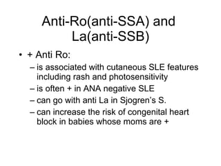 Anti-Ro(anti-SSA) and
          La(anti-SSB)
• + Anti Ro:
  – is associated with cutaneous SLE features
    including rash and photosensitivity
  – is often + in ANA negative SLE
  – can go with anti La in Sjogren’s S.
  – can increase the risk of congenital heart
    block in babies whose moms are +
 