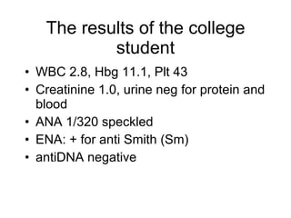 The results of the college
           student
• WBC 2.8, Hbg 11.1, Plt 43
• Creatinine 1.0, urine neg for protein and
  blood
• ANA 1/320 speckled
• ENA: + for anti Smith (Sm)
• antiDNA negative
 