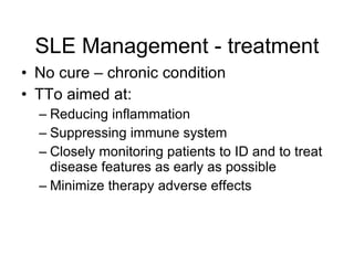 SLE Management - treatment
• No cure – chronic condition
• TTo aimed at:
  – Reducing inflammation
  – Suppressing immune system
  – Closely monitoring patients to ID and to treat
    disease features as early as possible
  – Minimize therapy adverse effects
 
