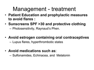 Management - treatment
• Patient Education and prophylactic measures
  to avoid flares :
• Sunscreens SPF >30 and protective clothing
  – Photosensitivity, Raynaud’s Phen.

• Avoid estrogen containing oral contraceptives
  – Lupus flares, hyperthrombotic states

• Avoid medications such as:
  – Sulfonamides, Echinacea, and Melatonin
 