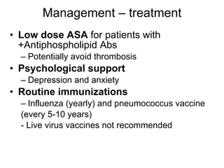 Management – treatment
• Low dose ASA for patients with
  +Antiphospholipid Abs
  – Potentially avoid thrombosis
• Psychological support
  – Depression and anxiety
• Routine immunizations
  – Influenza (yearly) and pneumococcus vaccine
  (every 5-10 years)
  - Live virus vaccines not recommended
 