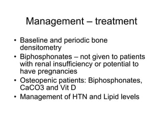 Management – treatment
• Baseline and periodic bone
  densitometry
• Biphosphonates – not given to patients
  with renal insufficiency or potential to
  have pregnancies
• Osteopenic patients: Biphosphonates,
  CaCO3 and Vit D
• Management of HTN and Lipid levels
 