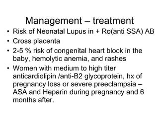 Management – treatment
• Risk of Neonatal Lupus in + Ro(anti SSA) AB
• Cross placenta
• 2-5 % risk of congenital heart block in the
  baby, hemolytic anemia, and rashes
• Women with medium to high titer
  anticardiolipin /anti-B2 glycoprotein, hx of
  pregnancy loss or severe preeclampsia –
  ASA and Heparin during pregnancy and 6
  months after.
 