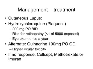 Management – treatment
• Cutaneous Lupus:
• Hydroxychloroquine (Plaquenil)
  – 200 mg PO BID
  – Risk for retinopathy (<1 of 5000 exposed)
  – Eye exam once a year
• Alternate: Quinacrine 100mg PO QD
  – Higher ocular toxicity
• If no response: Cellcept, Methotrexate,or
  Imuran
 