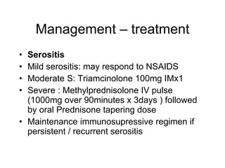Management – treatment
• Serositis
• Mild serositis: may respond to NSAIDS
• Moderate S: Triamcinolone 100mg IMx1
• Severe : Methylprednisolone IV pulse
  (1000mg over 90minutes x 3days ) followed
  by oral Prednisone tapering dose
• Maintenance immunosupressive regimen if
  persistent / recurrent serositis
 
