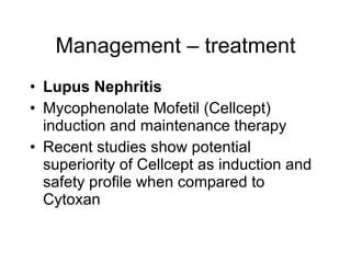 Management – treatment
• Lupus Nephritis
• Mycophenolate Mofetil (Cellcept)
  induction and maintenance therapy
• Recent studies show potential
  superiority of Cellcept as induction and
  safety profile when compared to
  Cytoxan
 