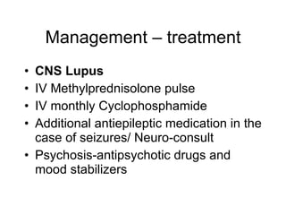 Management – treatment
• CNS Lupus
• IV Methylprednisolone pulse
• IV monthly Cyclophosphamide
• Additional antiepileptic medication in the
  case of seizures/ Neuro-consult
• Psychosis-antipsychotic drugs and
  mood stabilizers
 