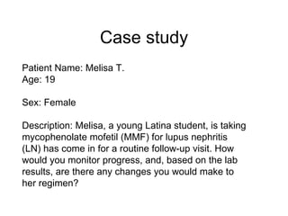 Case study
Patient Name: Melisa T.
Age: 19

Sex: Female

Description: Melisa, a young Latina student, is taking
mycophenolate mofetil (MMF) for lupus nephritis
(LN) has come in for a routine follow-up visit. How
would you monitor progress, and, based on the lab
results, are there any changes you would make to
her regimen?
 