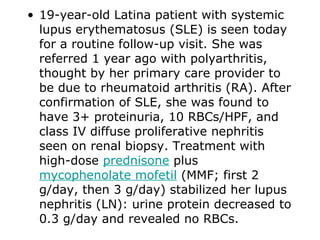 • 19-year-old Latina patient with systemic
  lupus erythematosus (SLE) is seen today
  for a routine follow-up visit. She was
  referred 1 year ago with polyarthritis,
  thought by her primary care provider to
  be due to rheumatoid arthritis (RA). After
  confirmation of SLE, she was found to
  have 3+ proteinuria, 10 RBCs/HPF, and
  class IV diffuse proliferative nephritis
  seen on renal biopsy. Treatment with
  high-dose prednisone plus
  mycophenolate mofetil (MMF; first 2
  g/day, then 3 g/day) stabilized her lupus
  nephritis (LN): urine protein decreased to
  0.3 g/day and revealed no RBCs.
 