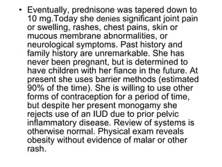 • Eventually, prednisone was tapered down to
  10 mg.Today she denies significant joint pain
  or swelling, rashes, chest pains, skin or
  mucous membrane abnormalities, or
  neurological symptoms. Past history and
  family history are unremarkable. She has
  never been pregnant, but is determined to
  have children with her fiance in the future. At
  present she uses barrier methods (estimated
  90% of the time). She is willing to use other
  forms of contraception for a period of time,
  but despite her present monogamy she
  rejects use of an IUD due to prior pelvic
  inflammatory disease. Review of systems is
  otherwise normal. Physical exam reveals
  obesity without evidence of malar or other
  rash.
 