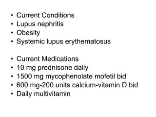 •   Current Conditions
•   Lupus nephritis
•   Obesity
•   Systemic lupus erythematosus

•   Current Medications
•   10 mg prednisone daily
•   1500 mg mycophenolate mofetil bid
•   600 mg-200 units calcium-vitamin D bid
•   Daily multivitamin
 