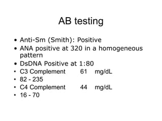 AB testing
• Anti-Sm (Smith): Positive
• ANA positive at 320 in a homogeneous
  pattern
• DsDNA Positive at 1:80
• C3 Complement     61 mg/dL
• 82 - 235
• C4 Complement     44 mg/dL
• 16 - 70
 