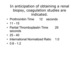 In anticipation of obtaining a renal
    biopsy, coagulation studies are
               indicated.
• Prothrombin Time      12 seconds
• 11 - 15
• Partial Thromboplastin Time    29
  seconds
• 25 - 40
• International Normalized Ratio 1.0
• 0.8 - 1.2
 