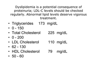 Dyslipidemia is a potential consequence of
      proteinuria; LDL-C levels should be checked
    regularly. Abnormal lipid levels deserve vigorous
                       treatment.
•   Triglycerides 173      mg/dL
•   0 - 150
•   Total Cholesterol       225 mg/dL
•   0 - 200
•   LDL Cholesterol         110 mg/dL
•   62 - 130
•   HDL Cholesterol         79   mg/dL
•   50 - 60
 