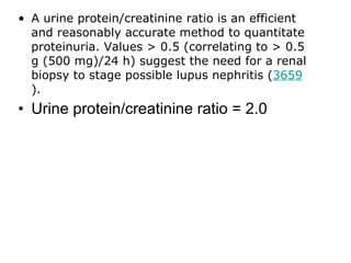 • A urine protein/creatinine ratio is an efficient
  and reasonably accurate method to quantitate
  proteinuria. Values > 0.5 (correlating to > 0.5
  g (500 mg)/24 h) suggest the need for a renal
  biopsy to stage possible lupus nephritis (3659
  ).
• Urine protein/creatinine ratio = 2.0
 