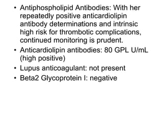 • Antiphospholipid Antibodies: With her
  repeatedly positive anticardiolipin
                      .
  antibody determinations and intrinsic
  high risk for thrombotic complications,
  continued monitoring is prudent.
• Anticardiolipin antibodies: 80 GPL U/mL
  (high positive)
• Lupus anticoagulant: not present
• Beta2 Glycoprotein I: negative
 