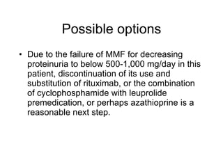 Possible options
• Due to the failure of MMF for decreasing
  proteinuria to below 500-1,000 mg/day in this
  patient, discontinuation of its use and
  substitution of rituximab, or the combination
  of cyclophosphamide with leuprolide
  premedication, or perhaps azathioprine is a
  reasonable next step.
 