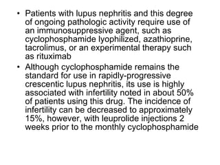• Patients with lupus nephritis and this degree
  of ongoing pathologic activity require use of
  an immunosuppressive agent, such as
  cyclophosphamide lyophilized, azathioprine,
  tacrolimus, or an experimental therapy such
  as rituximab
• Although cyclophosphamide remains the
  standard for use in rapidly-progressive
  crescentic lupus nephritis, its use is highly
  associated with infertility noted in about 50%
  of patients using this drug. The incidence of
  infertility can be decreased to approximately
  15%, however, with leuprolide injections 2
  weeks prior to the monthly cyclophosphamide
 