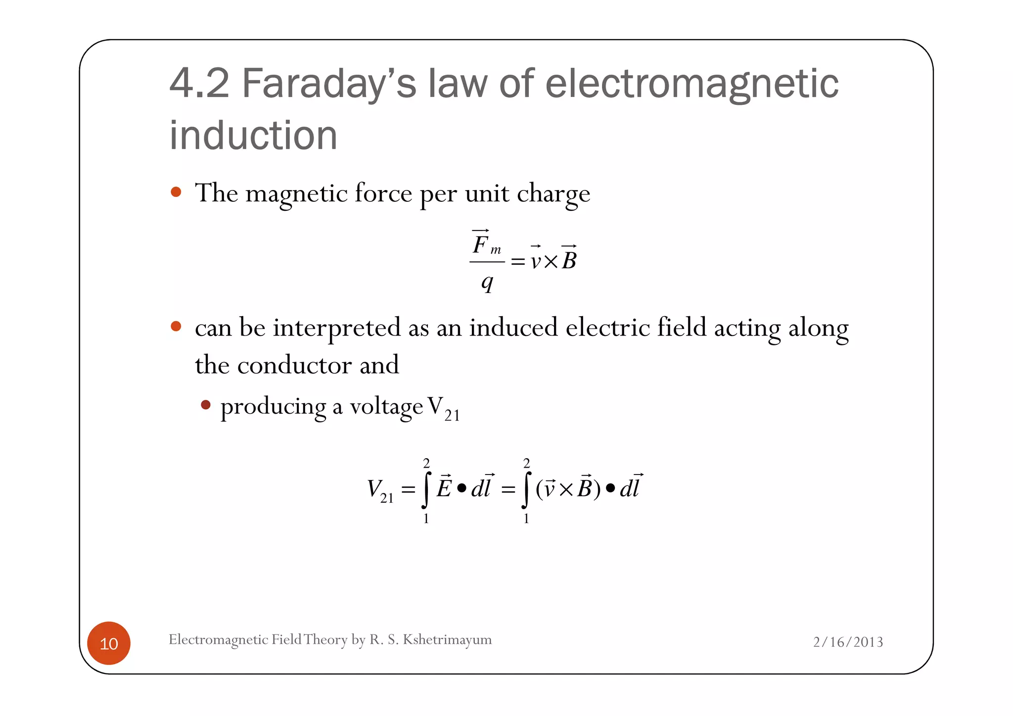 4.2 Faraday’s law of electromagnetic4.2 Faraday’s law of electromagnetic4.2 Faraday’s law of electromagnetic4.2 Faraday’s law of electromagnetic
inductioninductioninductioninduction
The magnetic force per unit charge
can be interpreted as an induced electric field acting along
the conductor and
mF
v B
q
= ×
ur
r ur
2/16/2013Electromagnetic FieldTheory by R. S. Kshetrimayum10
the conductor and
producing a voltageV21
2 2
21
1 1
( )V E dl v B dl= • = × •∫ ∫
r rr rr
 