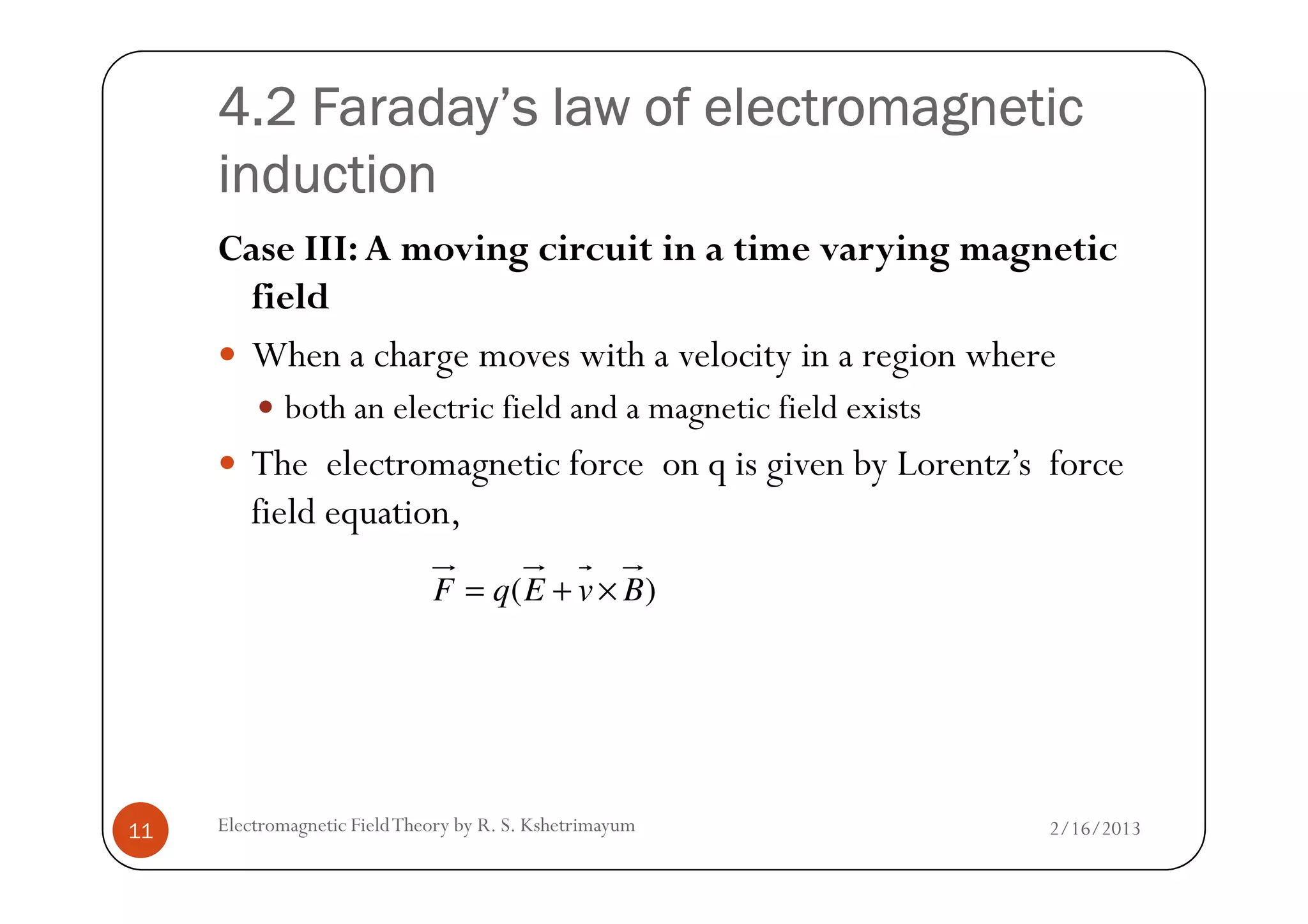 4.2 Faraday’s law of electromagnetic4.2 Faraday’s law of electromagnetic4.2 Faraday’s law of electromagnetic4.2 Faraday’s law of electromagnetic
inductioninductioninductioninduction
Case III: A moving circuit in a time varying magnetic
field
When a charge moves with a velocity in a region where
both an electric field and a magnetic field exists
The electromagnetic force on q is given by Lorentz’s force
2/16/2013Electromagnetic FieldTheory by R. S. Kshetrimayum11
The electromagnetic force on q is given by Lorentz’s force
field equation,
)( BvEqF ×+=
 