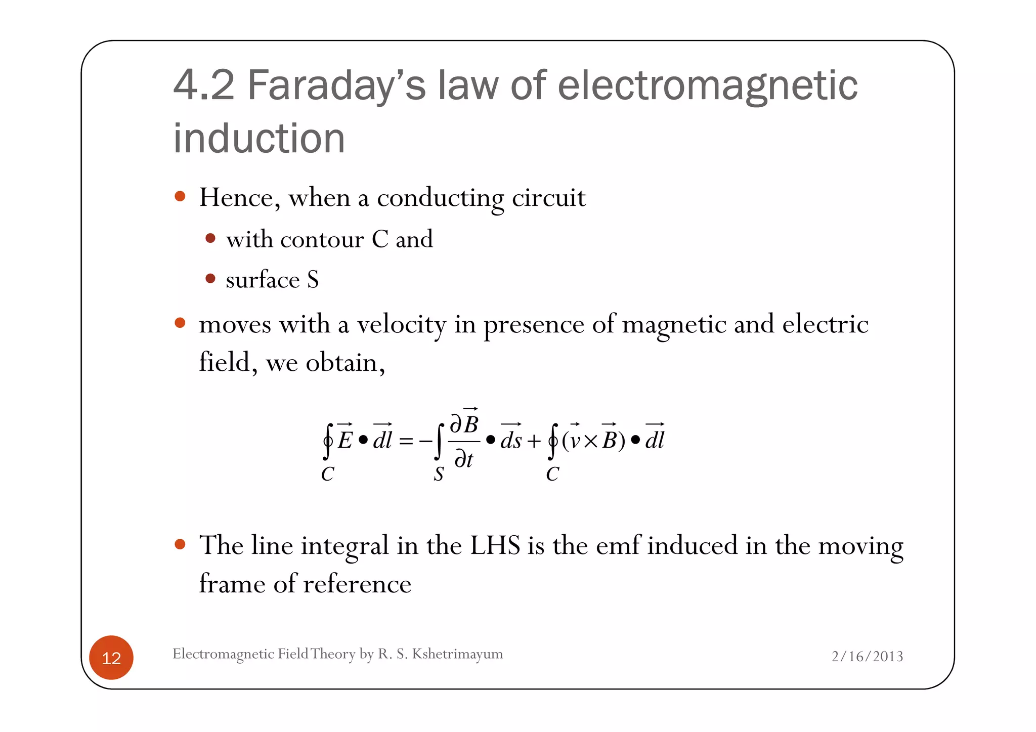 4.2 Faraday’s law of electromagnetic4.2 Faraday’s law of electromagnetic4.2 Faraday’s law of electromagnetic4.2 Faraday’s law of electromagnetic
inductioninductioninductioninduction
Hence, when a conducting circuit
with contour C and
surface S
moves with a velocity in presence of magnetic and electric
field, we obtain,
2/16/2013Electromagnetic FieldTheory by R. S. Kshetrimayum12
field, we obtain,
The line integral in the LHS is the emf induced in the moving
frame of reference
dlBvds
t
B
dlE
CSC
•×+•
∂
∂
−=• ∫∫∫ )(
 