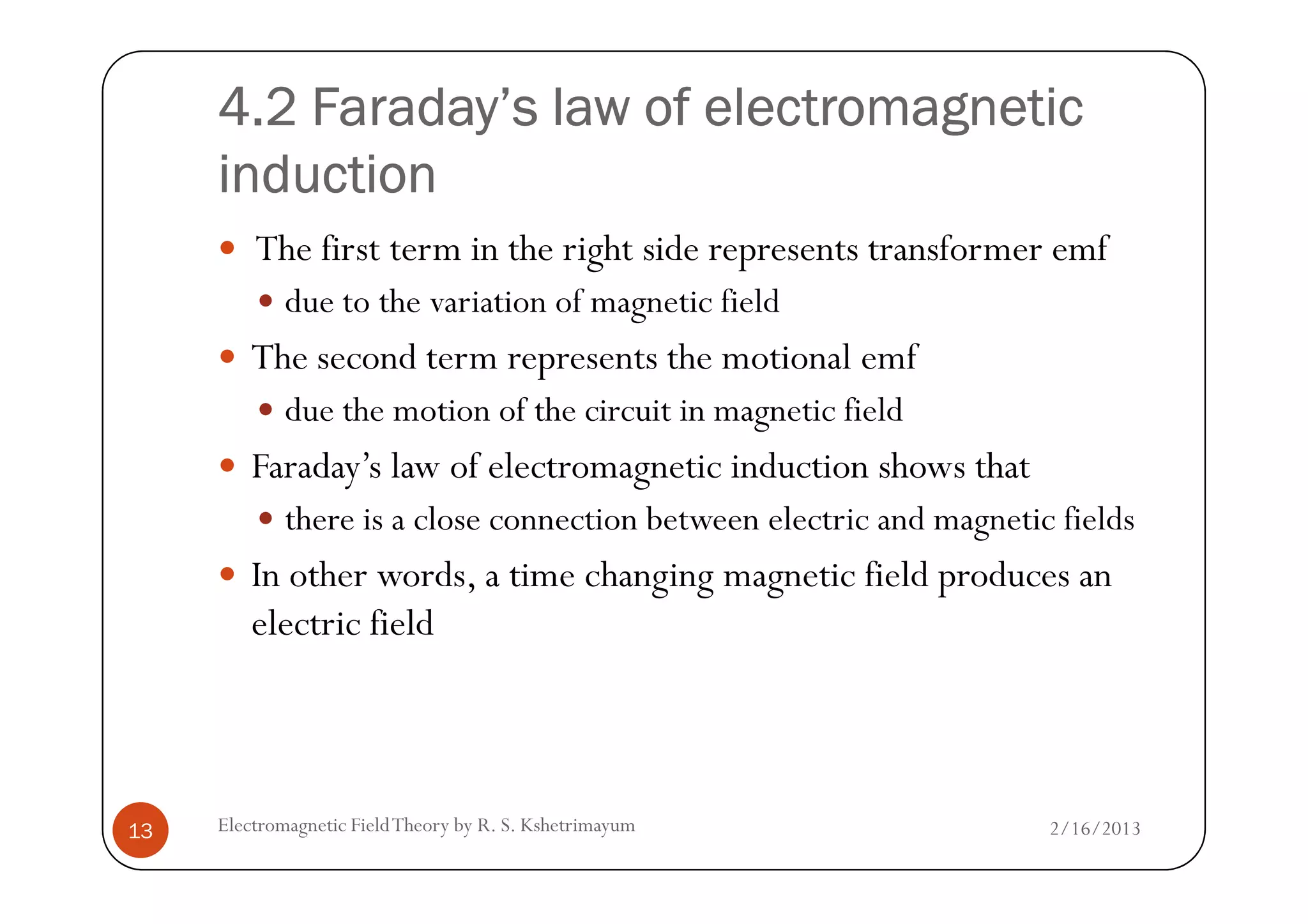 4.2 Faraday’s law of electromagnetic4.2 Faraday’s law of electromagnetic4.2 Faraday’s law of electromagnetic4.2 Faraday’s law of electromagnetic
inductioninductioninductioninduction
The first term in the right side represents transformer emf
due to the variation of magnetic field
The second term represents the motional emf
due the motion of the circuit in magnetic field
Faraday’s law of electromagnetic induction shows that
2/16/2013Electromagnetic FieldTheory by R. S. Kshetrimayum13
Faraday’s law of electromagnetic induction shows that
there is a close connection between electric and magnetic fields
In other words, a time changing magnetic field produces an
electric field
 