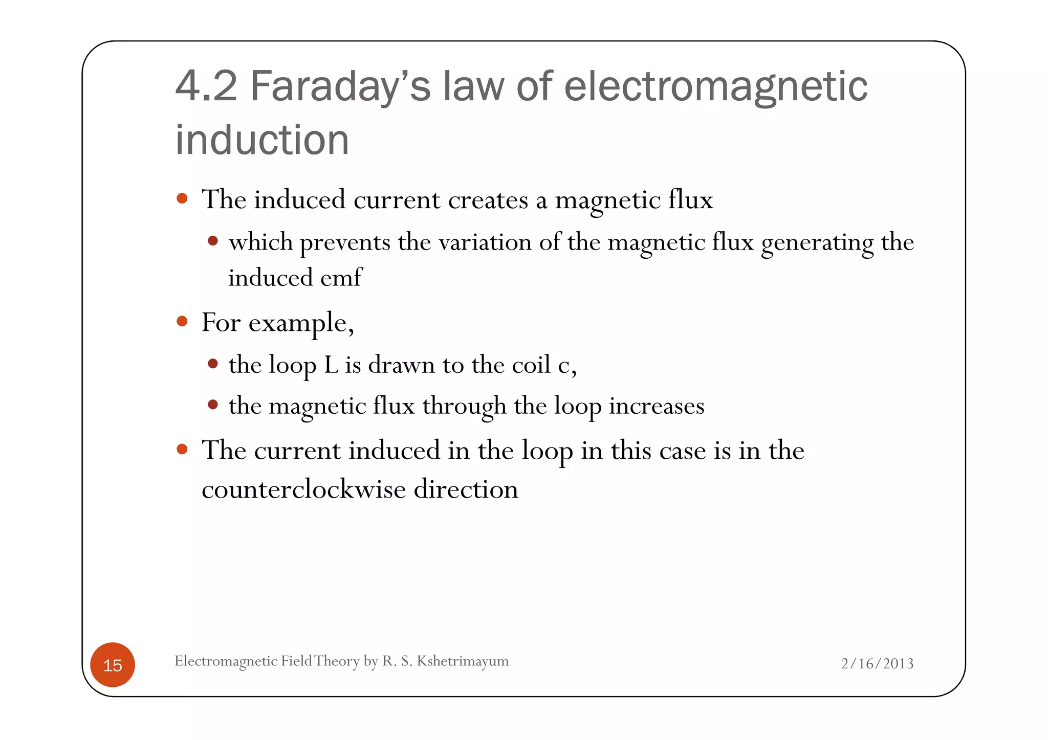 4.2 Faraday’s law of electromagnetic4.2 Faraday’s law of electromagnetic4.2 Faraday’s law of electromagnetic4.2 Faraday’s law of electromagnetic
inductioninductioninductioninduction
The induced current creates a magnetic flux
which prevents the variation of the magnetic flux generating the
induced emf
For example,
the loop L is drawn to the coil c,
2/16/2013Electromagnetic FieldTheory by R. S. Kshetrimayum15
the loop L is drawn to the coil c,
the magnetic flux through the loop increases
The current induced in the loop in this case is in the
counterclockwise direction
 