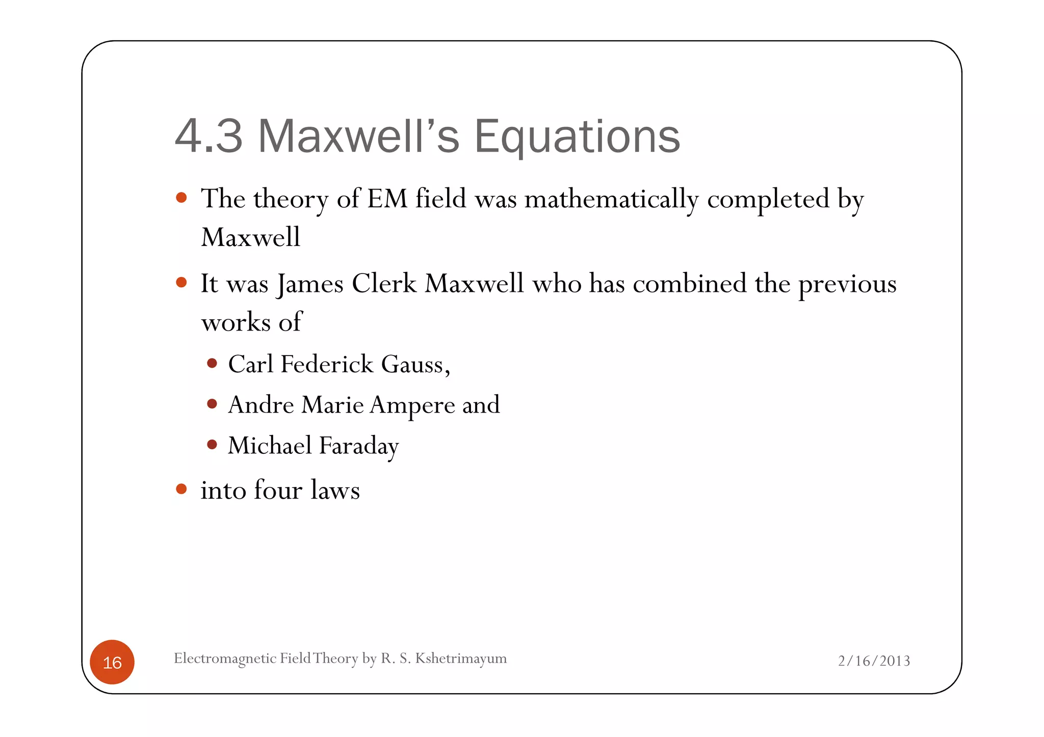 4.3 Maxwell’s Equations
The theory of EM field was mathematically completed by
Maxwell
It was James Clerk Maxwell who has combined the previous
works of
Carl Federick Gauss,
2/16/2013Electromagnetic FieldTheory by R. S. Kshetrimayum16
Carl Federick Gauss,
Andre MarieAmpere and
Michael Faraday
into four laws
 